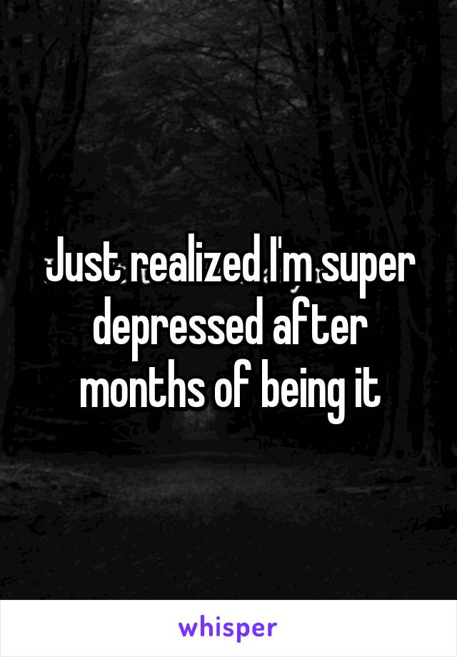 Just realized I'm super depressed after months of being it