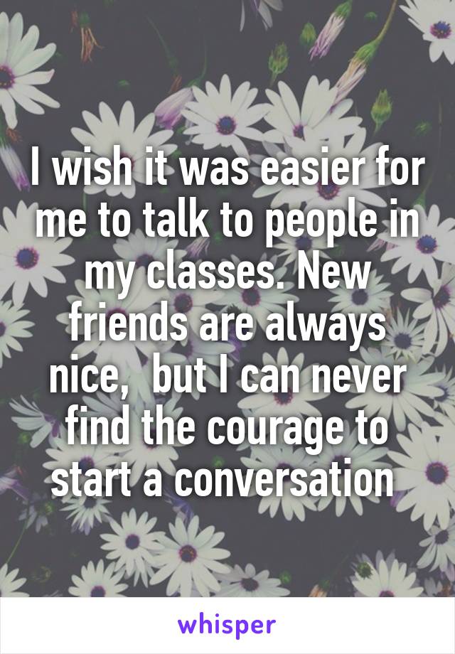 I wish it was easier for me to talk to people in my classes. New friends are always nice,  but I can never find the courage to start a conversation 