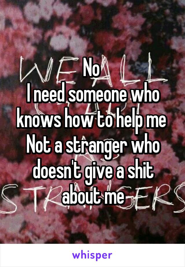 No 
I need someone who knows how to help me 
Not a stranger who doesn't give a shit about me