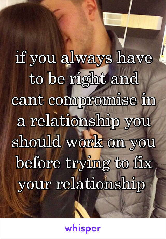 if you always have to be right and cant compromise in a relationship you should work on you before trying to fix your relationship 