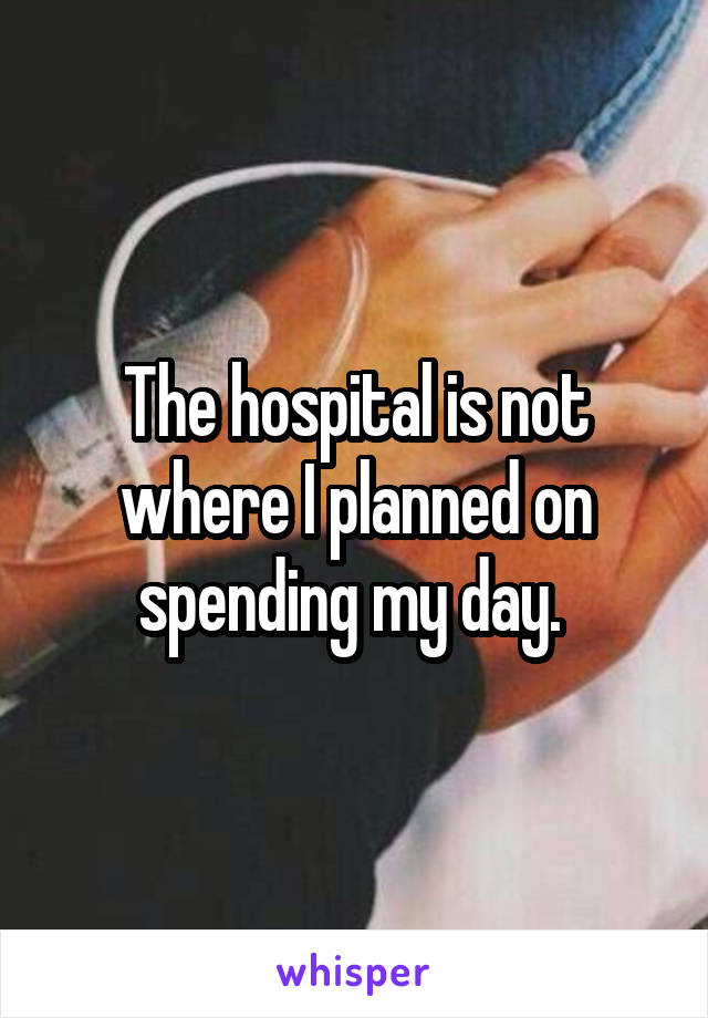 The hospital is not where I planned on spending my day. 