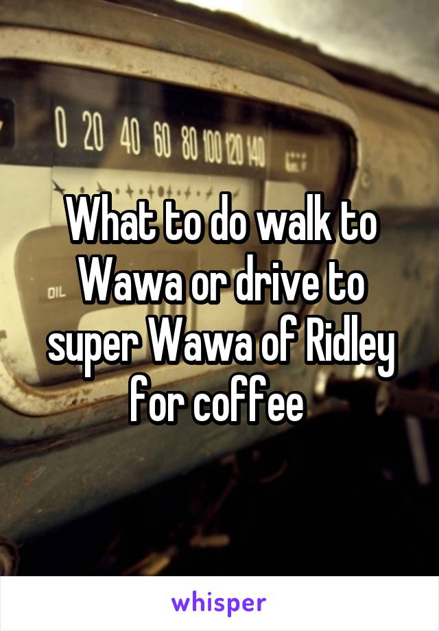 What to do walk to Wawa or drive to super Wawa of Ridley for coffee 