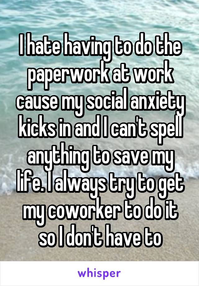 I hate having to do the paperwork at work cause my social anxiety kicks in and I can't spell anything to save my life. I always try to get my coworker to do it so I don't have to