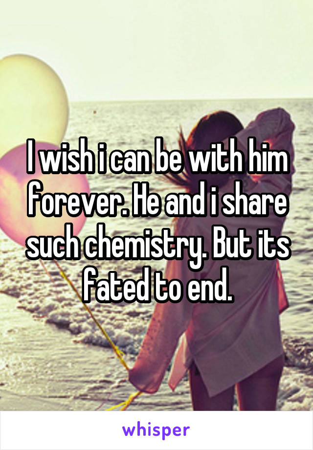 I wish i can be with him forever. He and i share such chemistry. But its fated to end.