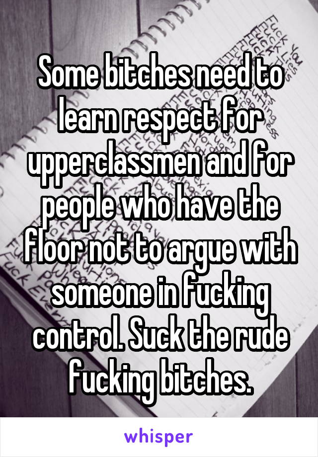Some bitches need to learn respect for upperclassmen and for people who have the floor not to argue with someone in fucking control. Suck the rude fucking bitches.