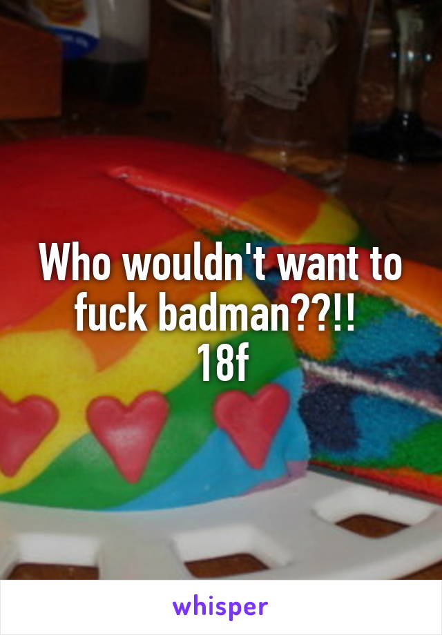 Who wouldn't want to fuck badman??!! 
18f