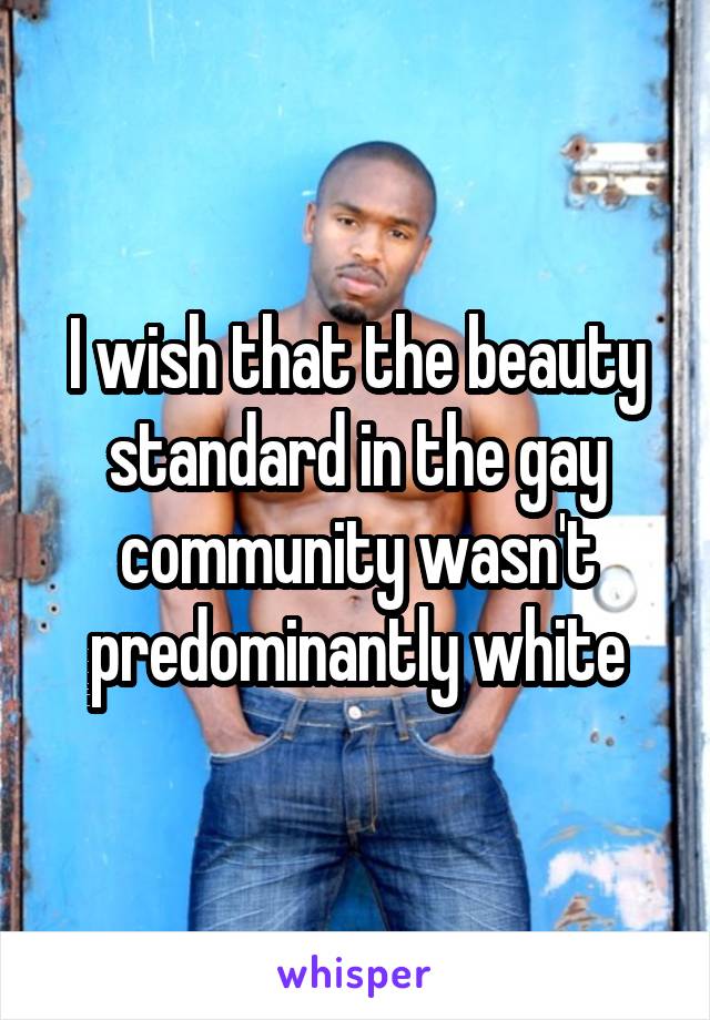 I wish that the beauty standard in the gay community wasn't predominantly white