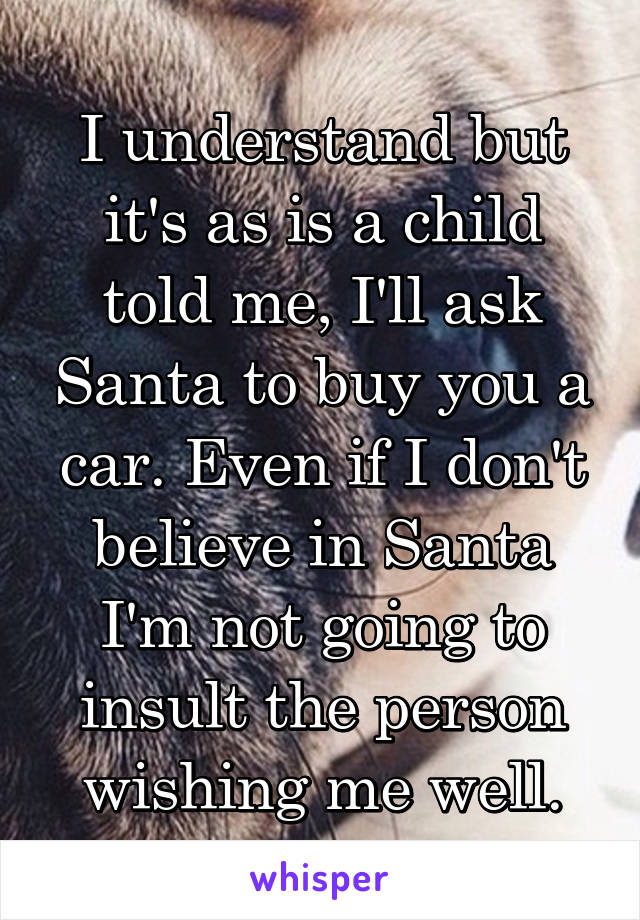 I understand but it's as is a child told me, I'll ask Santa to buy you a car. Even if I don't believe in Santa I'm not going to insult the person wishing me well.