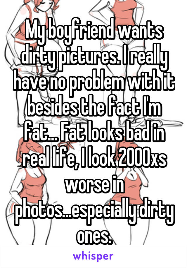 My boyfriend wants dirty pictures. I really have no problem with it besides the fact I'm fat... Fat looks bad in real life, I look 2000xs worse in photos...especially dirty ones.