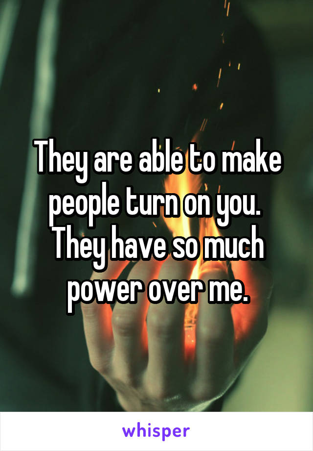 They are able to make people turn on you.  They have so much power over me.