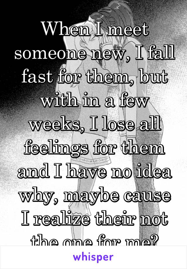 When I meet someone new, I fall fast for them, but with in a few weeks, I lose all feelings for them and I have no idea why, maybe cause I realize their not the one for me?