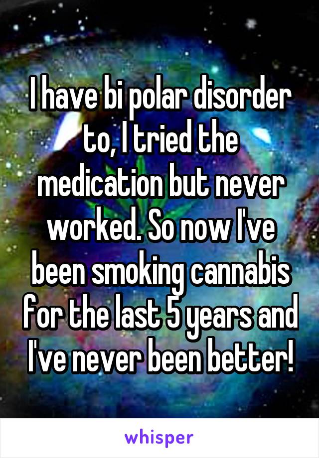 I have bi polar disorder to, I tried the medication but never worked. So now I've been smoking cannabis for the last 5 years and I've never been better!