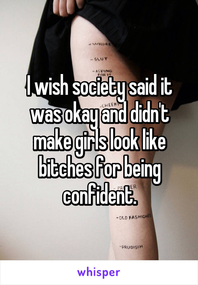 I wish society said it was okay and didn't make girls look like bitches for being confident.