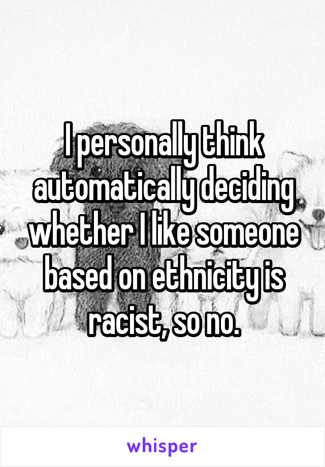 I personally think automatically deciding whether I like someone based on ethnicity is racist, so no.