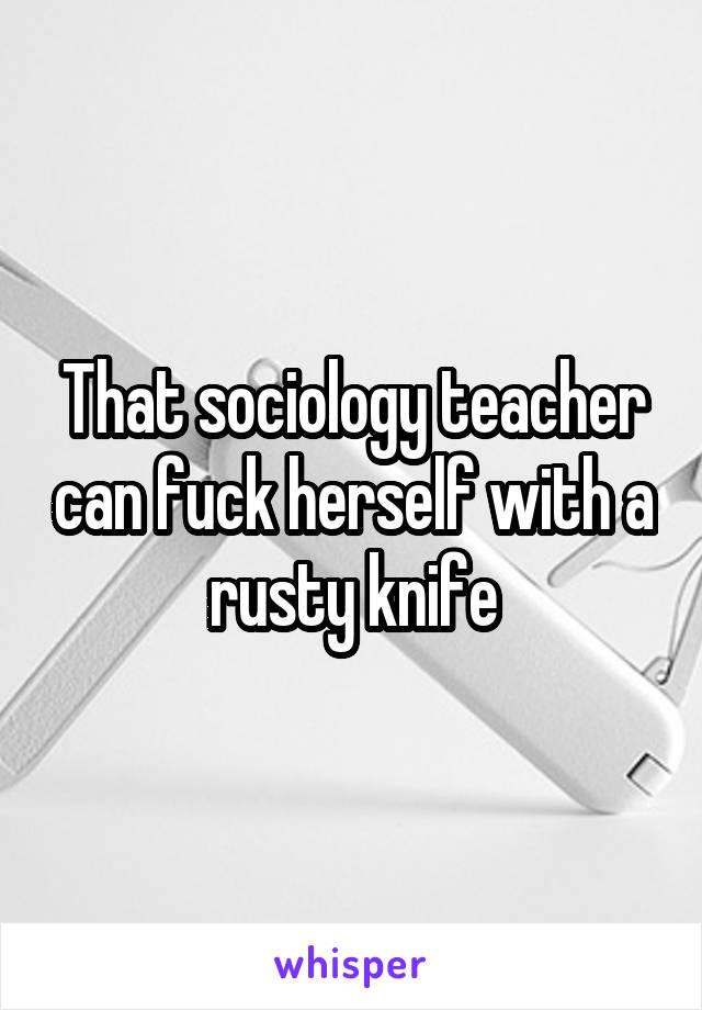 That sociology teacher can fuck herself with a rusty knife