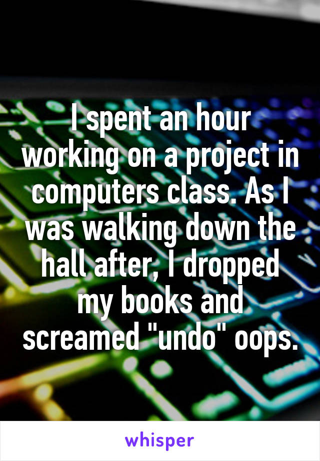I spent an hour working on a project in computers class. As I was walking down the hall after, I dropped my books and screamed "undo" oops.