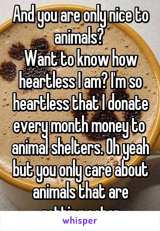 And you are only nice to animals? 
Want to know how heartless I am? I'm so heartless that I donate every month money to  animal shelters. Oh yeah but you only care about animals that are getting eaten