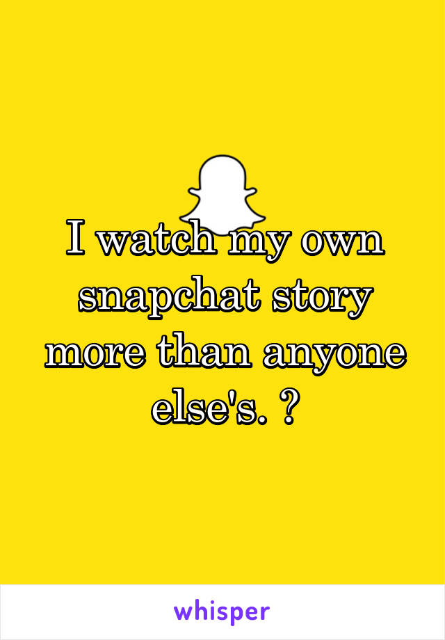 I watch my own snapchat story more than anyone else's. 👌