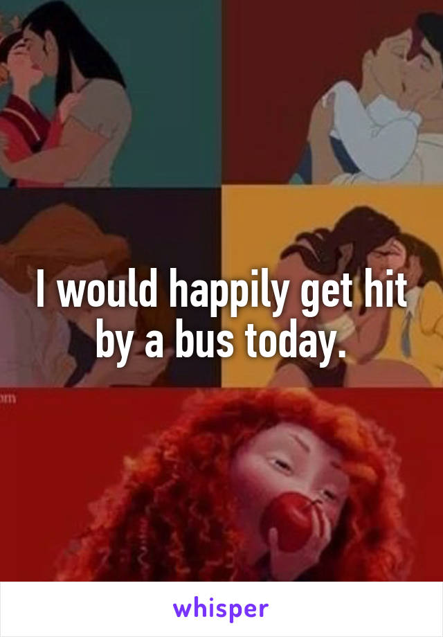 I would happily get hit by a bus today.