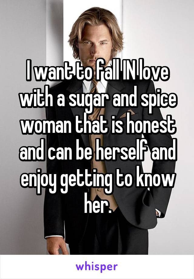I want to fall IN love with a sugar and spice woman that is honest and can be herself and enjoy getting to know her.