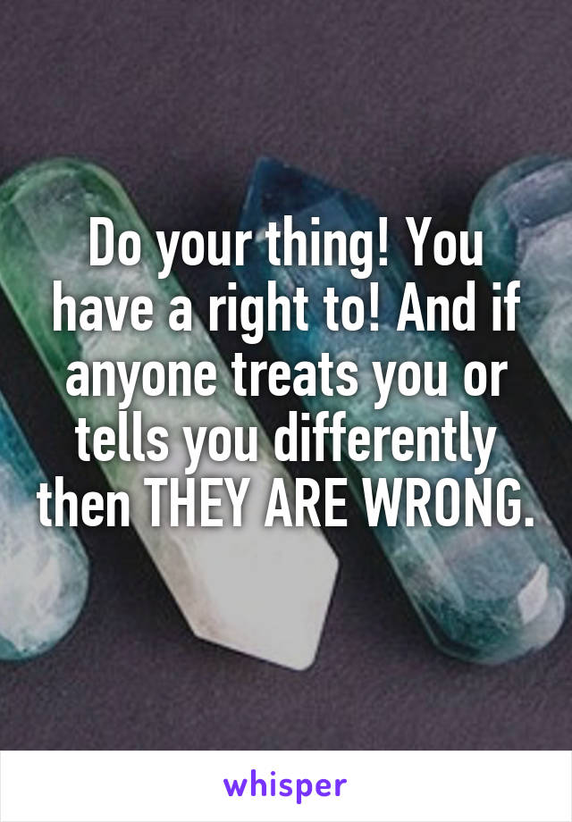 Do your thing! You have a right to! And if anyone treats you or tells you differently then THEY ARE WRONG. 