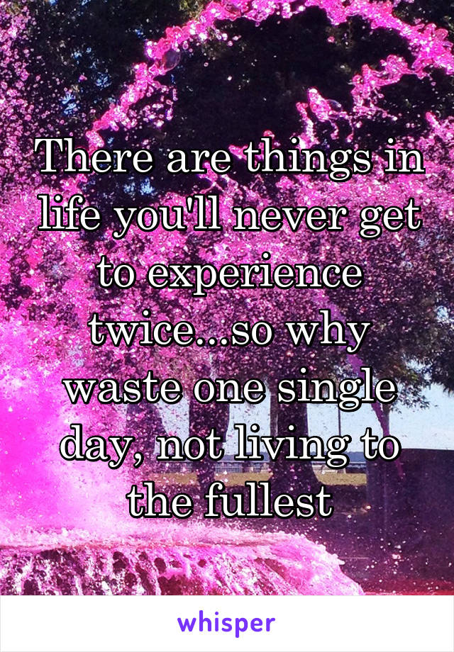 There are things in life you'll never get to experience twice...so why waste one single day, not living to the fullest