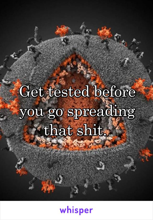 Get tested before you go spreading that shit. 