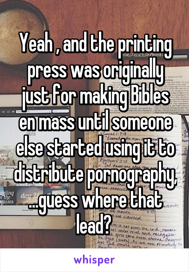 Yeah , and the printing press was originally just for making Bibles en mass until someone else started using it to distribute pornography, ...guess where that lead? 