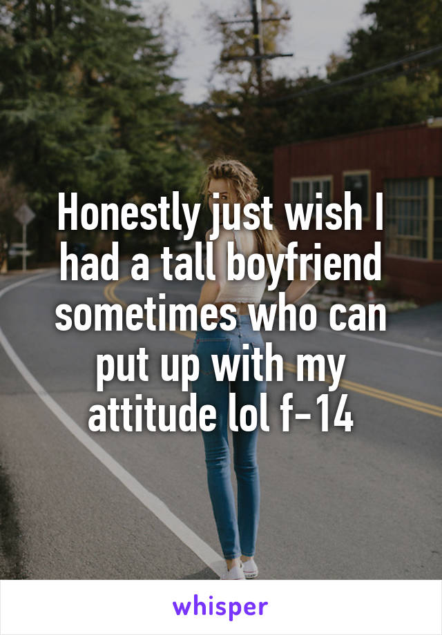 Honestly just wish I had a tall boyfriend sometimes who can put up with my attitude lol f-14