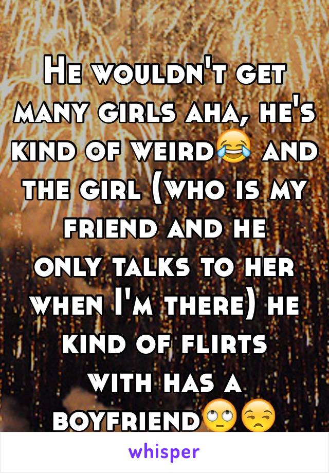 He wouldn't get many girls aha, he's kind of weird😂 and the girl (who is my friend and he 
only talks to her when I'm there) he kind of flirts 
with has a boyfriend🙄😒