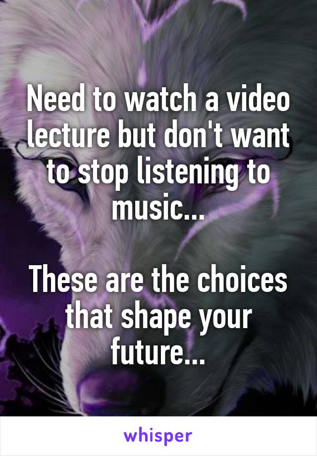 Need to watch a video lecture but don't want to stop listening to music...

These are the choices that shape your future...