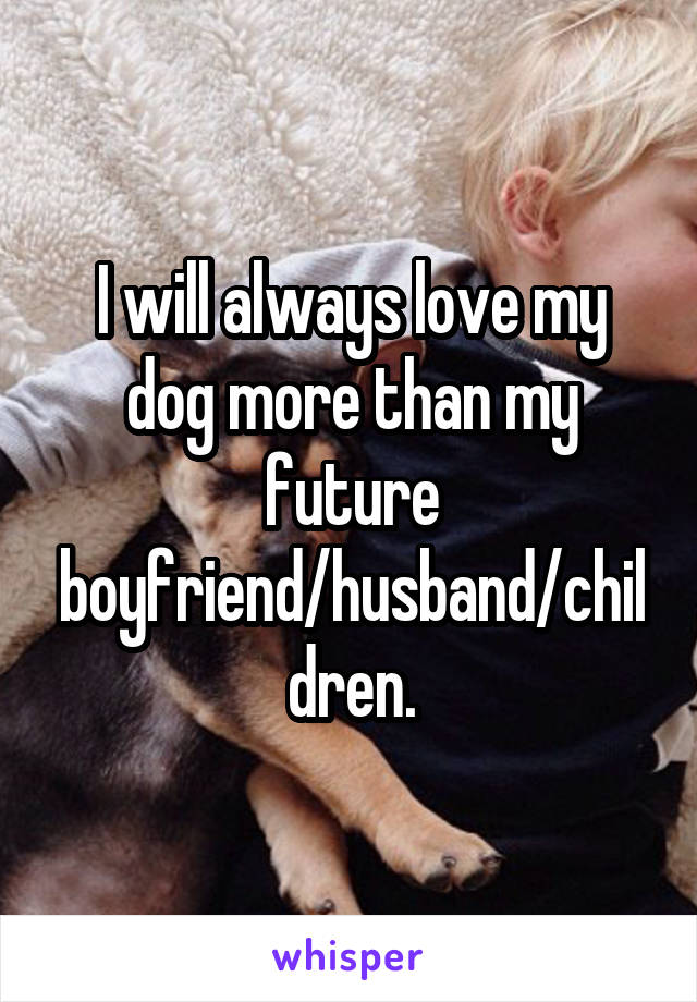 I will always love my dog more than my future boyfriend/husband/children.
