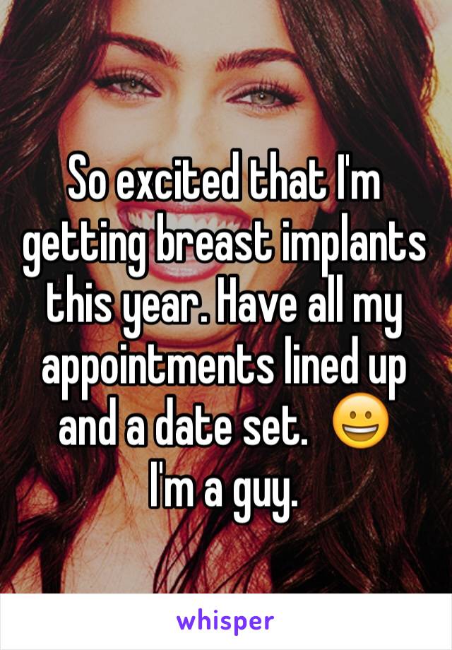 So excited that I'm getting breast implants this year. Have all my appointments lined up and a date set.  😀
I'm a guy. 