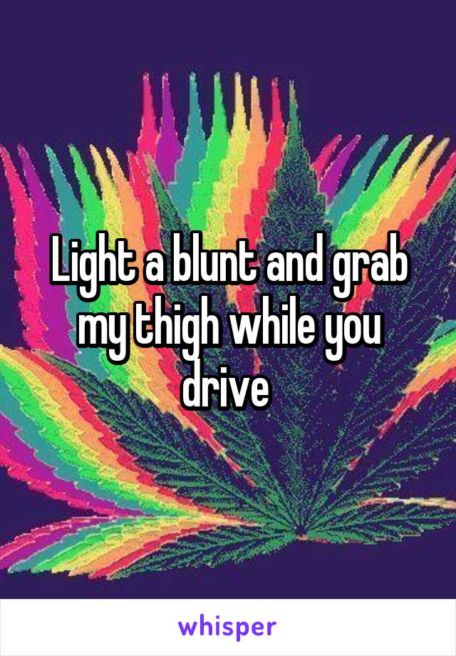 Light a blunt and grab my thigh while you drive 