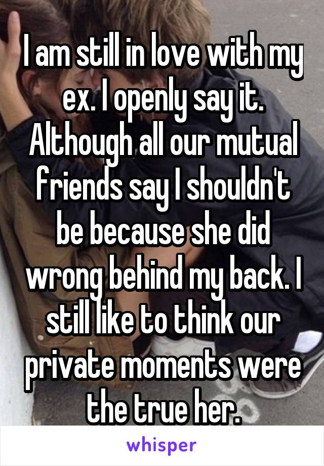 I am still in love with my ex. I openly say it. Although all our mutual friends say I shouldn't be because she did wrong behind my back. I still like to think our private moments were the true her.