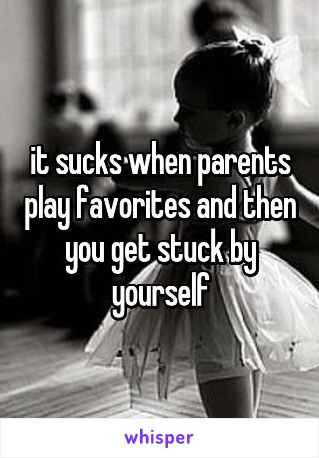 it sucks when parents play favorites and then you get stuck by yourself