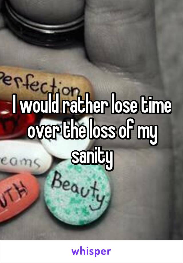 I would rather lose time over the loss of my sanity