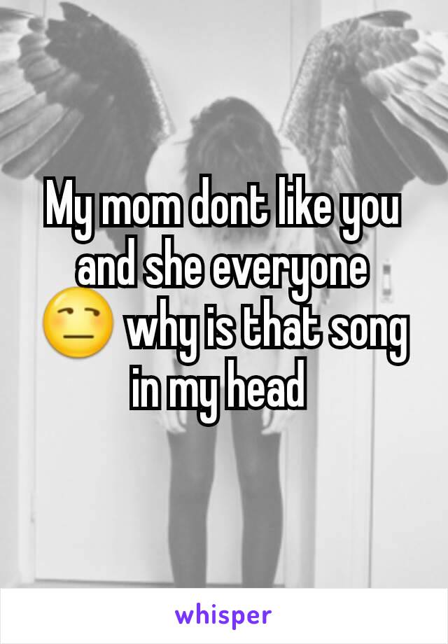 My mom dont like you and she everyone
😒 why is that song in my head 