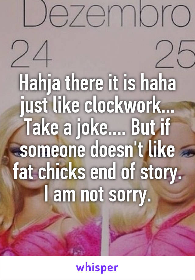 Hahja there it is haha just like clockwork... Take a joke.... But if someone doesn't like fat chicks end of story. I am not sorry.