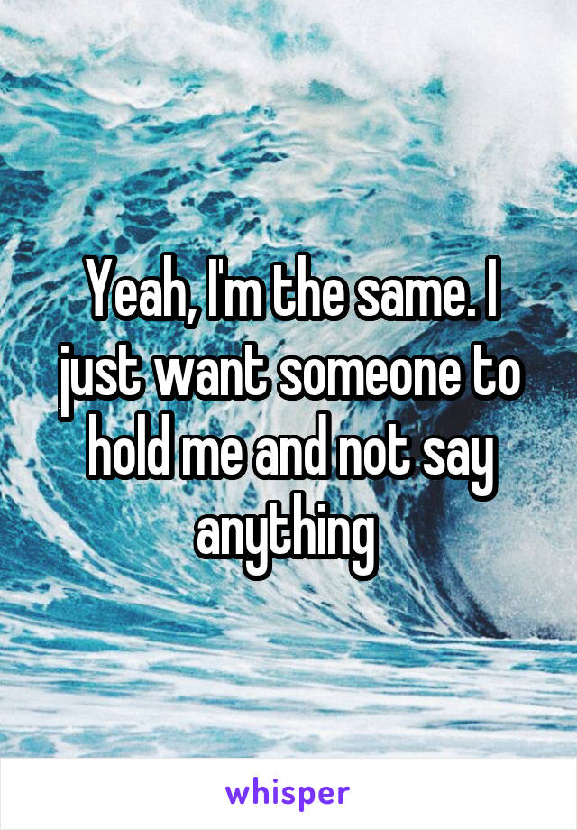 Yeah, I'm the same. I just want someone to hold me and not say anything 
