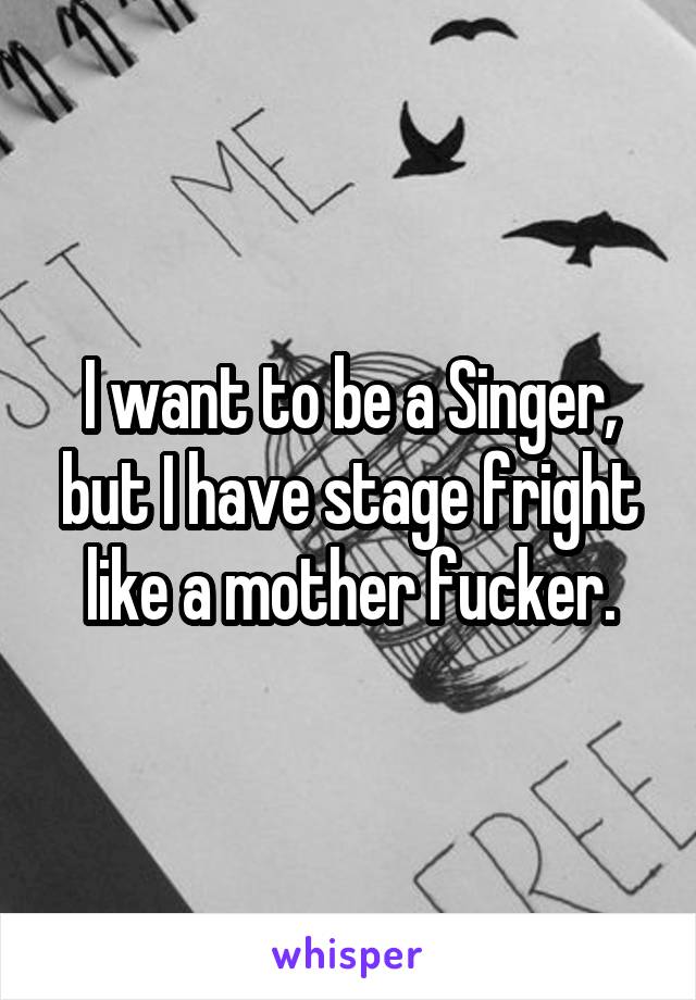 I want to be a Singer, but I have stage fright like a mother fucker.