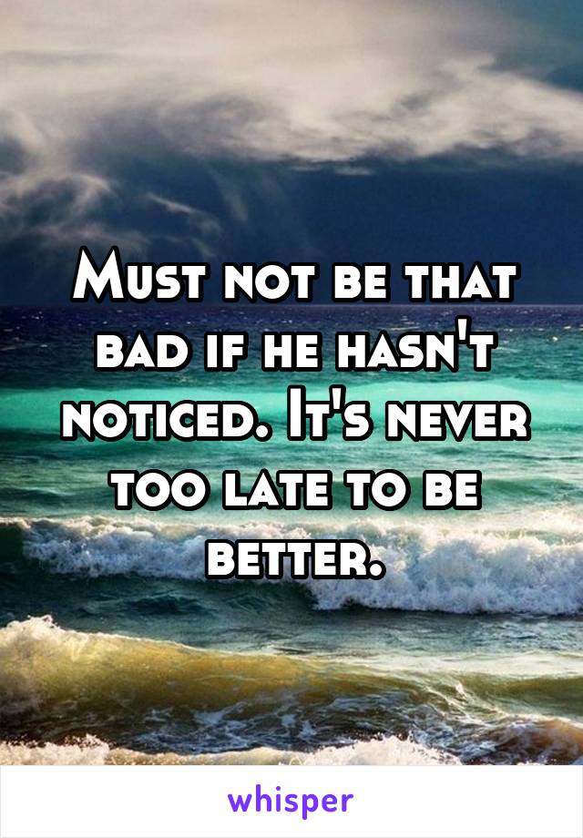 Must not be that bad if he hasn't noticed. It's never too late to be better.