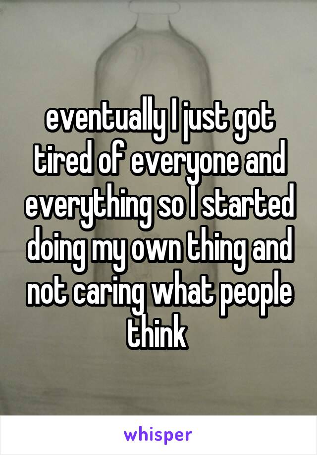 eventually I just got tired of everyone and everything so I started doing my own thing and not caring what people think 
