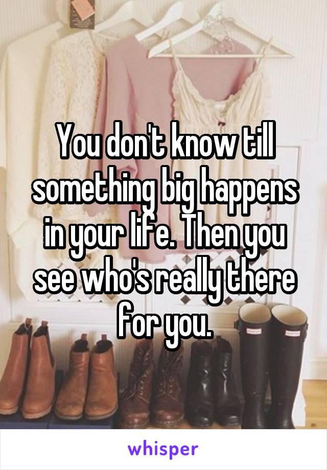 You don't know till something big happens in your life. Then you see who's really there for you.