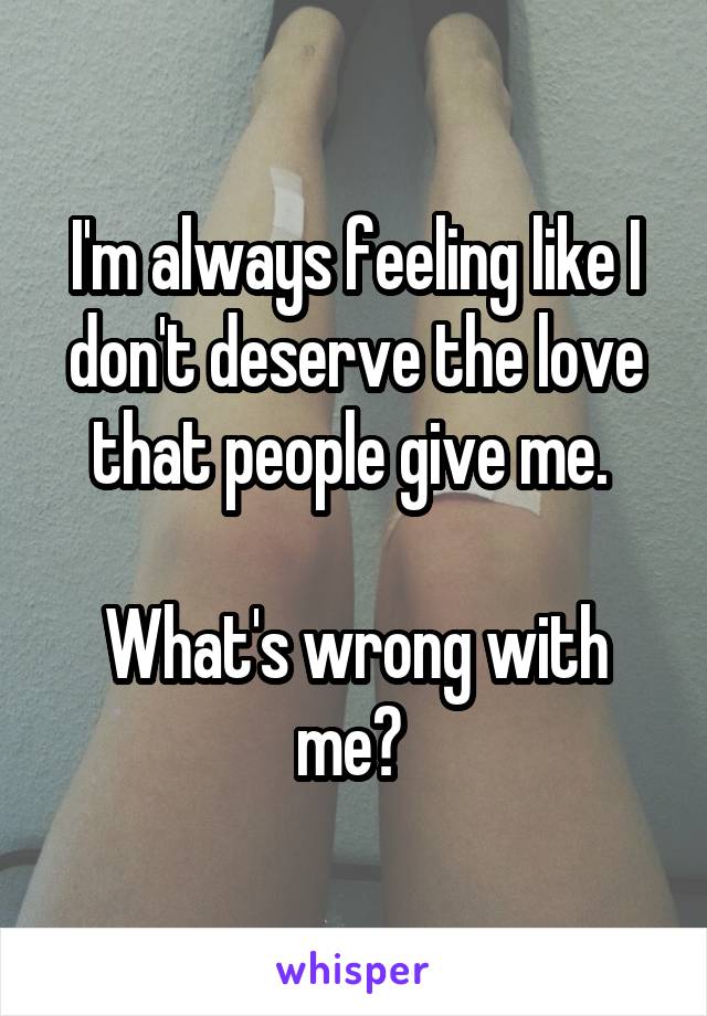I'm always feeling like I don't deserve the love that people give me. 

What's wrong with me? 