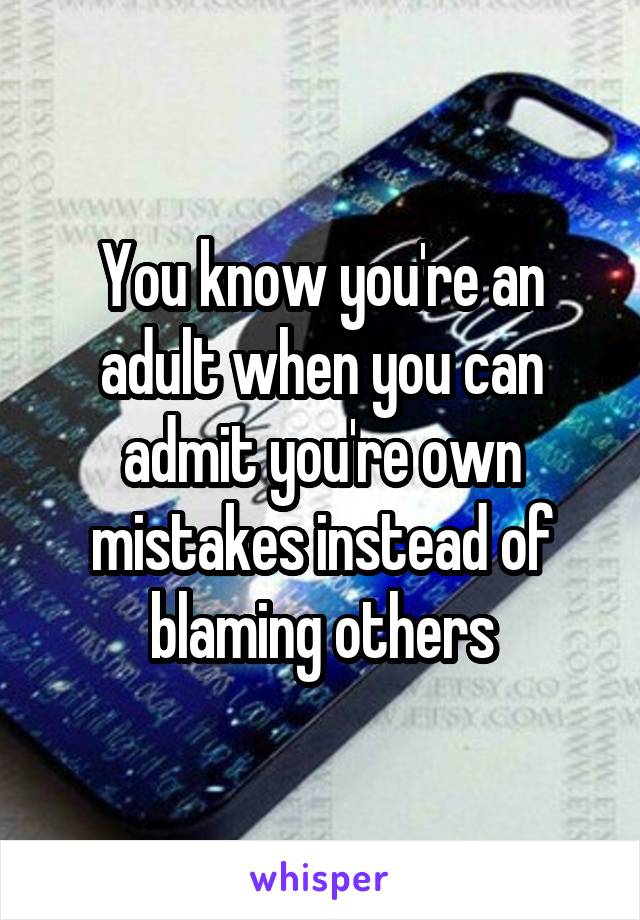 You know you're an adult when you can admit you're own mistakes instead of blaming others