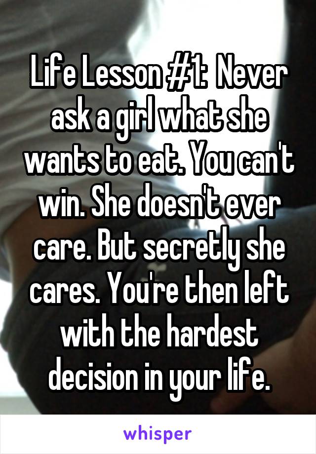 Life Lesson #1:  Never ask a girl what she wants to eat. You can't win. She doesn't ever care. But secretly she cares. You're then left with the hardest decision in your life.