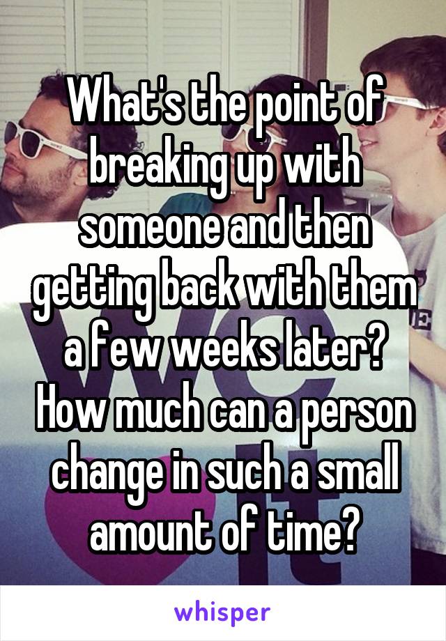What's the point of breaking up with someone and then getting back with them a few weeks later? How much can a person change in such a small amount of time?