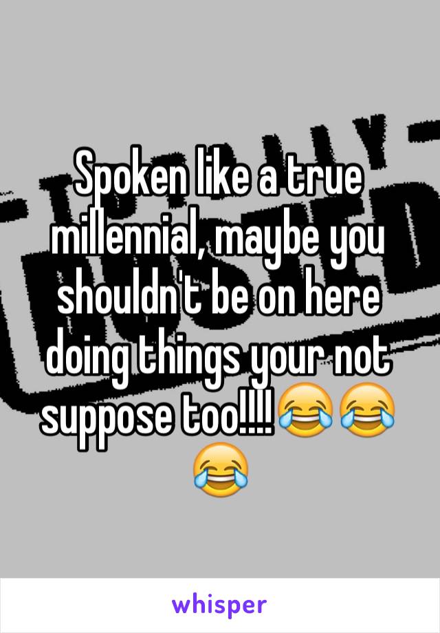 Spoken like a true millennial, maybe you shouldn't be on here doing things your not suppose too!!!!😂😂😂