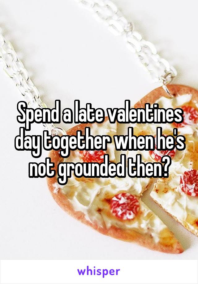Spend a late valentines day together when he's not grounded then?